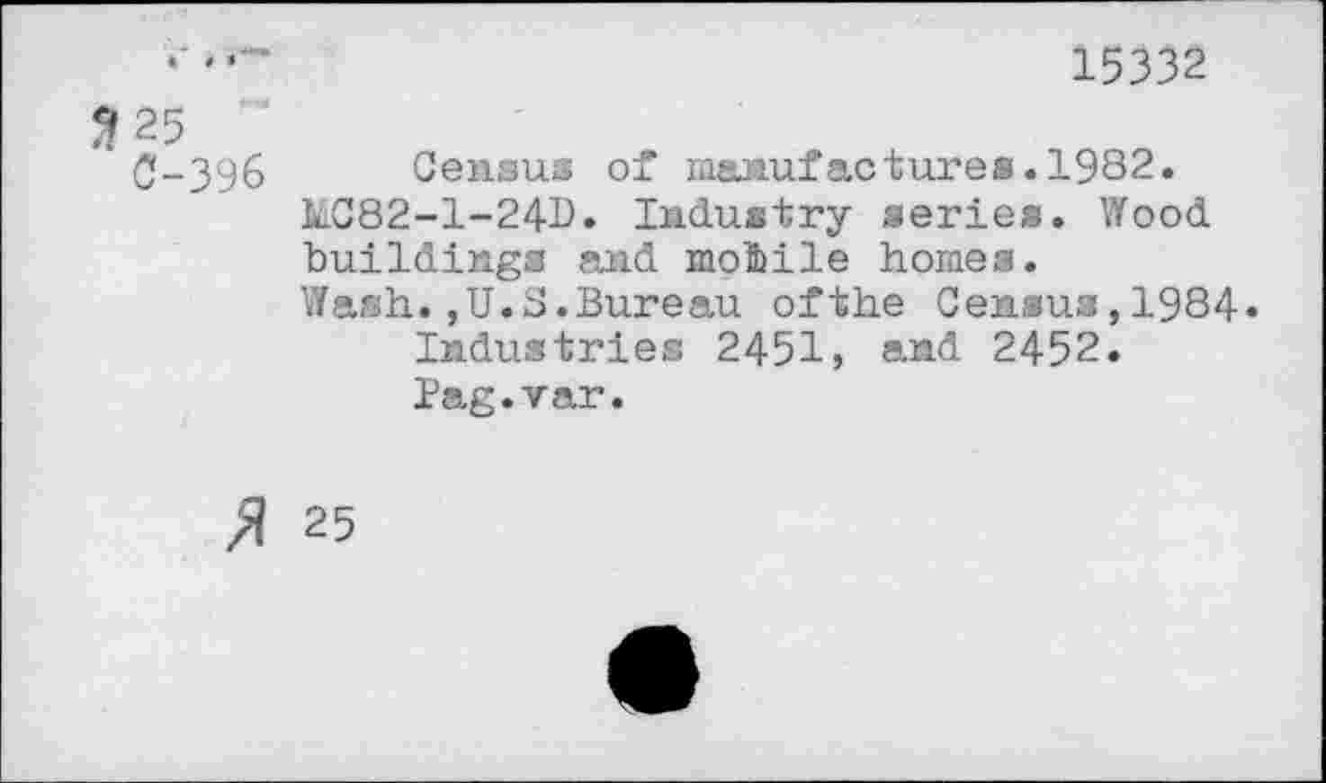 ﻿‘	15332
3 25 £-396 Census of manufactures.1982.
kC82-l-24D» Industry series. Wood buildings and mobile homes.
Wash.,U.S.Bureau ofthe Census,1984«
Industries 2451, and 2452.
Pag.var.
» 25